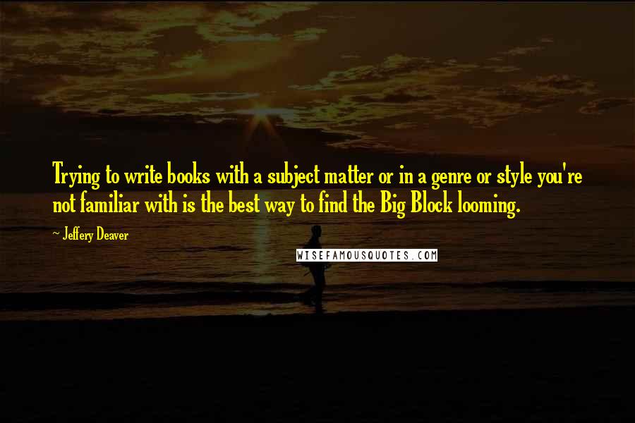 Jeffery Deaver Quotes: Trying to write books with a subject matter or in a genre or style you're not familiar with is the best way to find the Big Block looming.