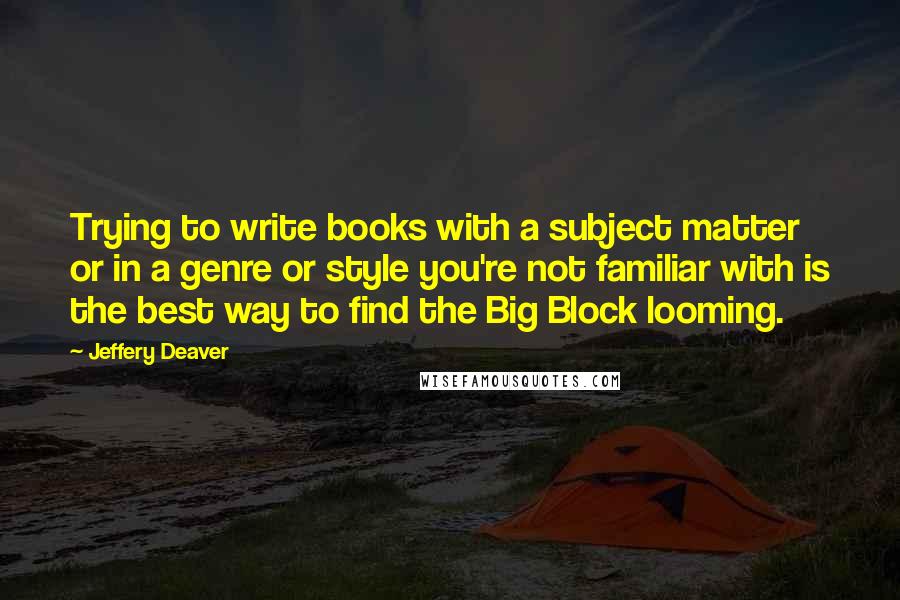 Jeffery Deaver Quotes: Trying to write books with a subject matter or in a genre or style you're not familiar with is the best way to find the Big Block looming.