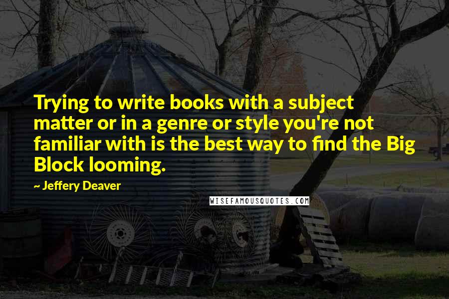 Jeffery Deaver Quotes: Trying to write books with a subject matter or in a genre or style you're not familiar with is the best way to find the Big Block looming.
