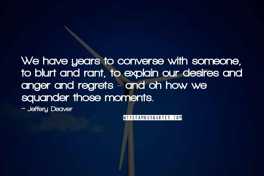 Jeffery Deaver Quotes: We have years to converse with someone, to blurt and rant, to explain our desires and anger and regrets - and oh how we squander those moments.