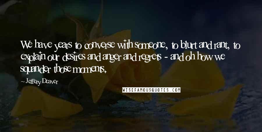 Jeffery Deaver Quotes: We have years to converse with someone, to blurt and rant, to explain our desires and anger and regrets - and oh how we squander those moments.