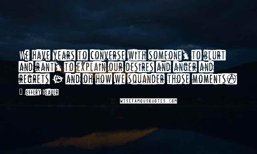 Jeffery Deaver Quotes: We have years to converse with someone, to blurt and rant, to explain our desires and anger and regrets - and oh how we squander those moments.