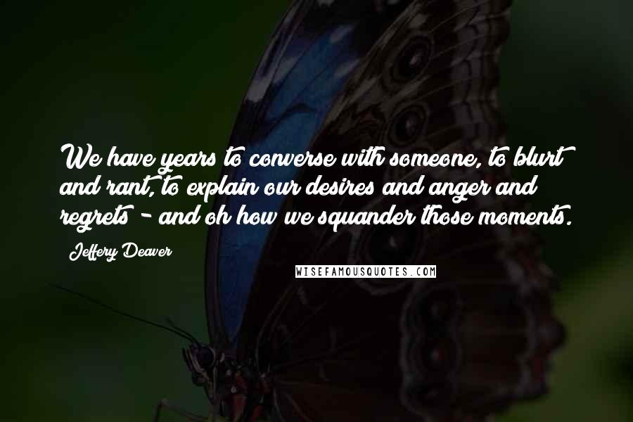 Jeffery Deaver Quotes: We have years to converse with someone, to blurt and rant, to explain our desires and anger and regrets - and oh how we squander those moments.