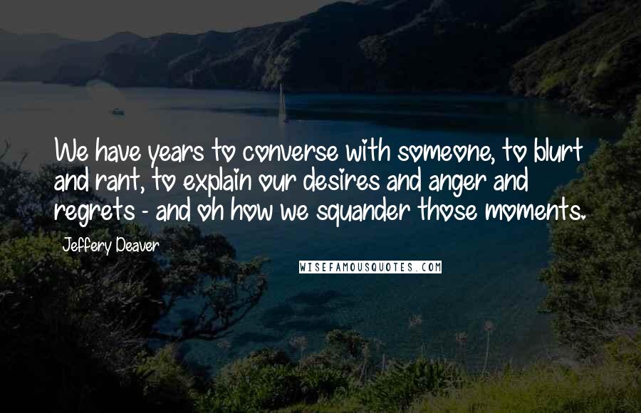 Jeffery Deaver Quotes: We have years to converse with someone, to blurt and rant, to explain our desires and anger and regrets - and oh how we squander those moments.