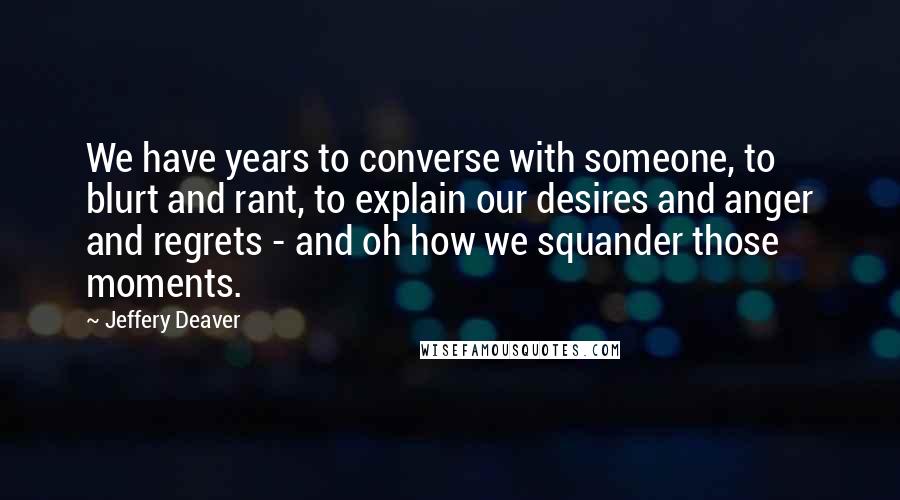 Jeffery Deaver Quotes: We have years to converse with someone, to blurt and rant, to explain our desires and anger and regrets - and oh how we squander those moments.