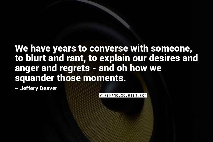 Jeffery Deaver Quotes: We have years to converse with someone, to blurt and rant, to explain our desires and anger and regrets - and oh how we squander those moments.