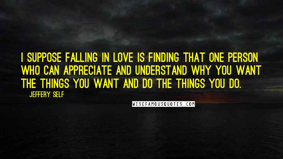 Jeffery Self Quotes: I suppose falling in love is finding that one person who can appreciate and understand why you want the things you want and do the things you do.