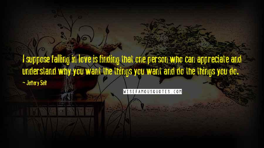 Jeffery Self Quotes: I suppose falling in love is finding that one person who can appreciate and understand why you want the things you want and do the things you do.