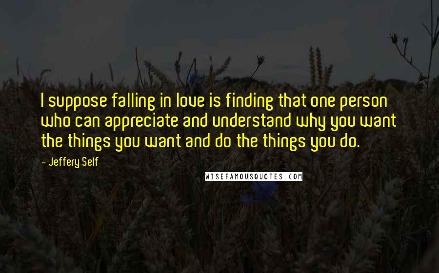 Jeffery Self Quotes: I suppose falling in love is finding that one person who can appreciate and understand why you want the things you want and do the things you do.