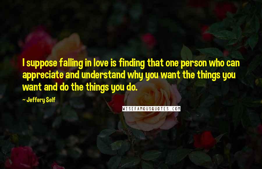 Jeffery Self Quotes: I suppose falling in love is finding that one person who can appreciate and understand why you want the things you want and do the things you do.