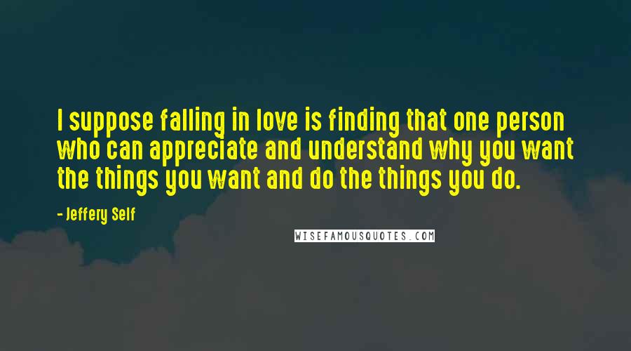 Jeffery Self Quotes: I suppose falling in love is finding that one person who can appreciate and understand why you want the things you want and do the things you do.