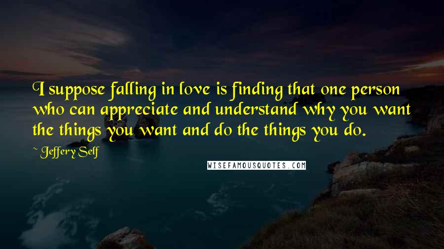 Jeffery Self Quotes: I suppose falling in love is finding that one person who can appreciate and understand why you want the things you want and do the things you do.