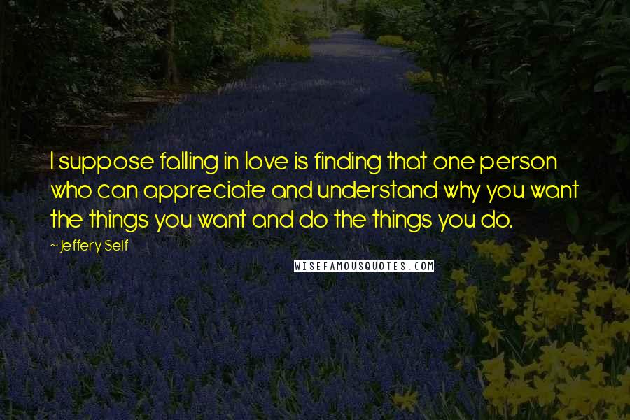 Jeffery Self Quotes: I suppose falling in love is finding that one person who can appreciate and understand why you want the things you want and do the things you do.