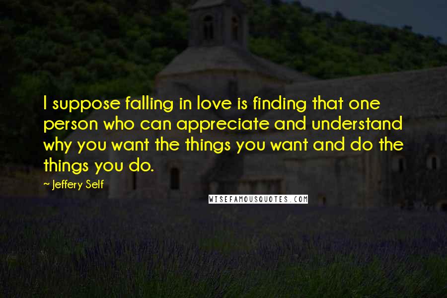 Jeffery Self Quotes: I suppose falling in love is finding that one person who can appreciate and understand why you want the things you want and do the things you do.