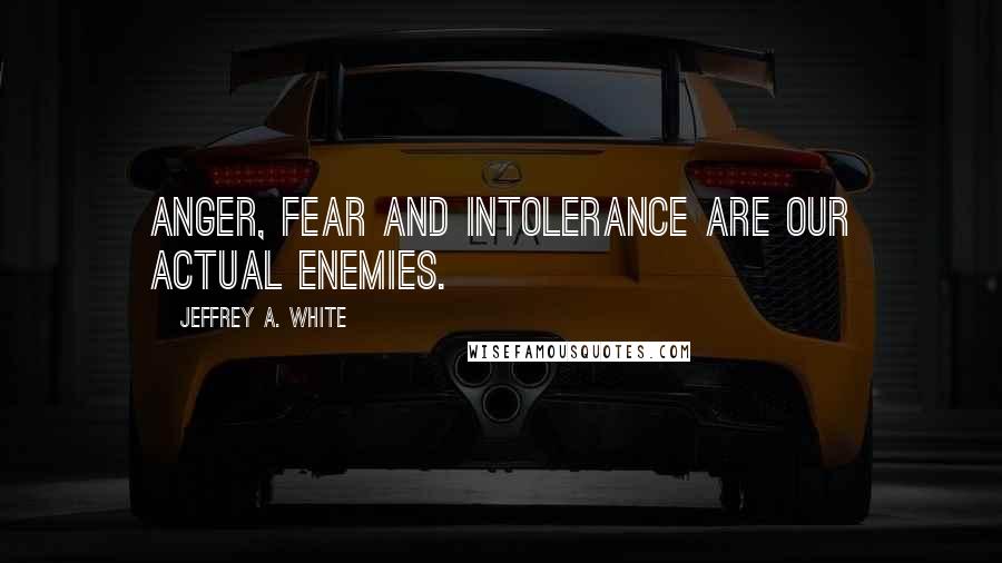 Jeffrey A. White Quotes: Anger, Fear and Intolerance are Our Actual Enemies.