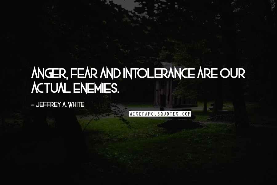 Jeffrey A. White Quotes: Anger, Fear and Intolerance are Our Actual Enemies.