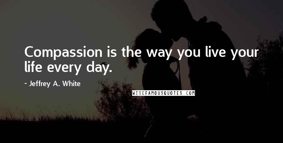 Jeffrey A. White Quotes: Compassion is the way you live your life every day.