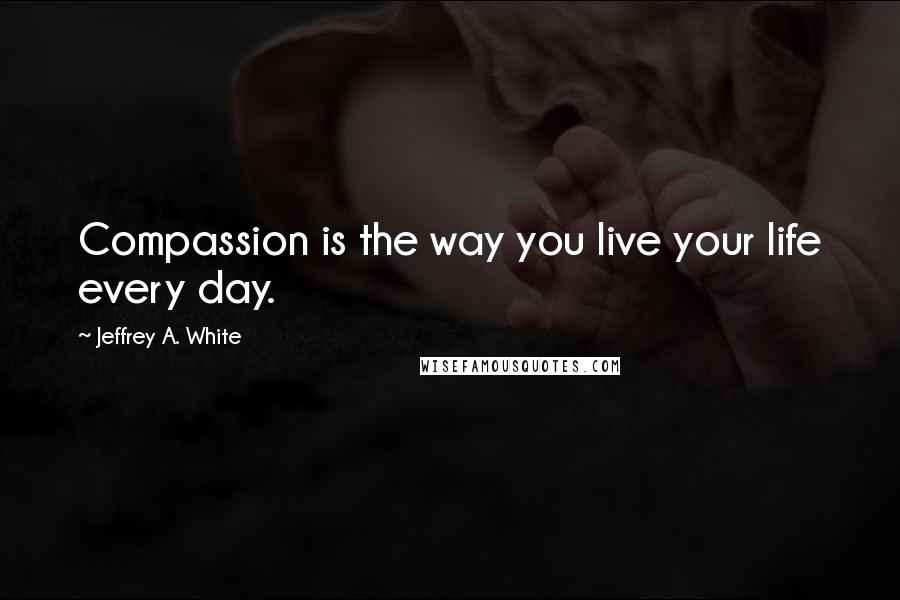 Jeffrey A. White Quotes: Compassion is the way you live your life every day.