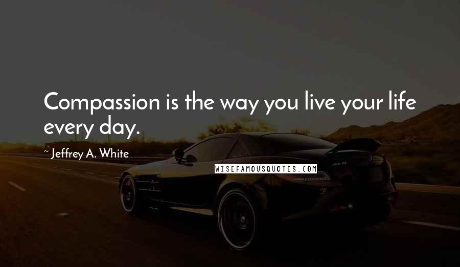 Jeffrey A. White Quotes: Compassion is the way you live your life every day.