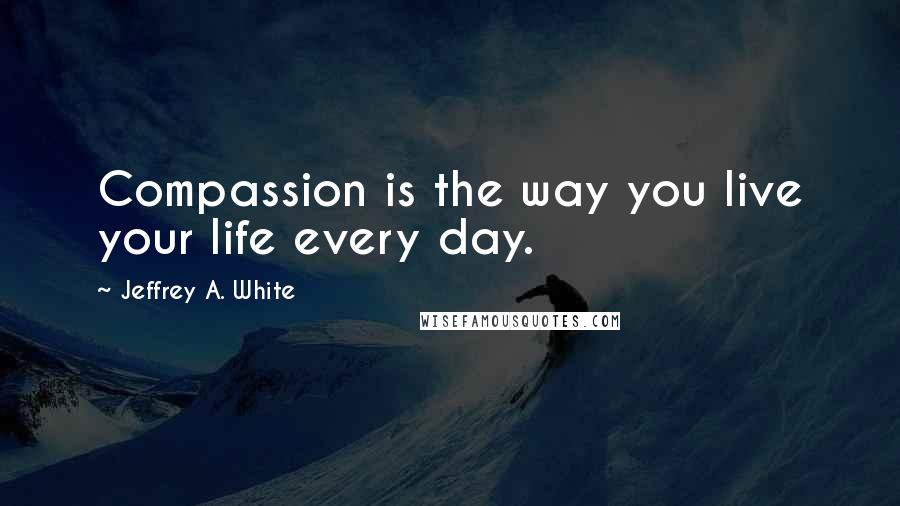 Jeffrey A. White Quotes: Compassion is the way you live your life every day.