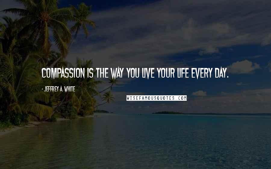 Jeffrey A. White Quotes: Compassion is the way you live your life every day.