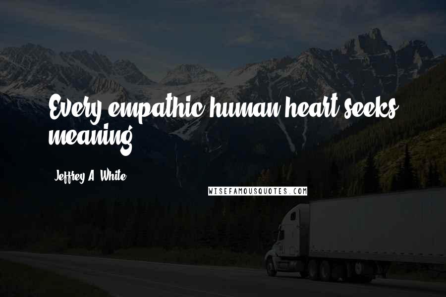 Jeffrey A. White Quotes: Every empathic human heart seeks meaning.