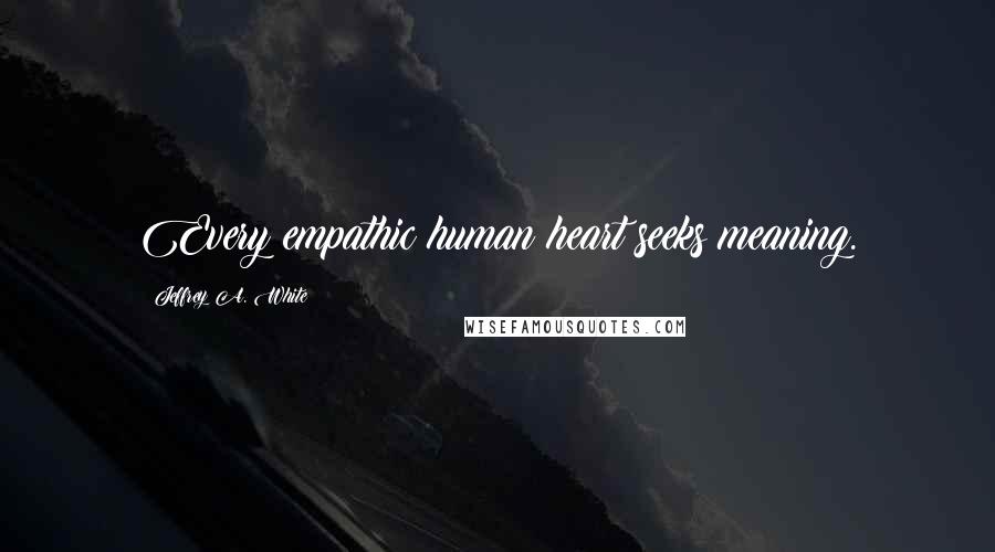 Jeffrey A. White Quotes: Every empathic human heart seeks meaning.