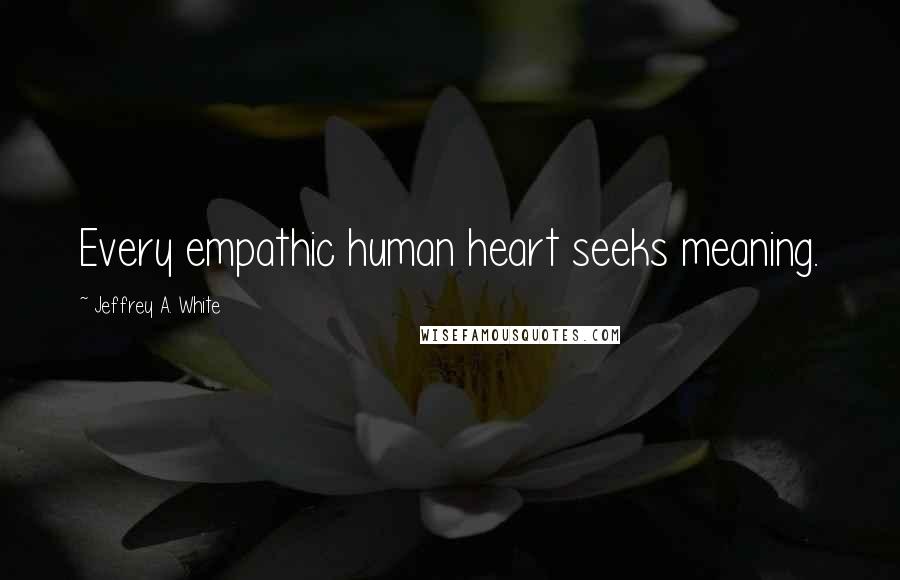 Jeffrey A. White Quotes: Every empathic human heart seeks meaning.