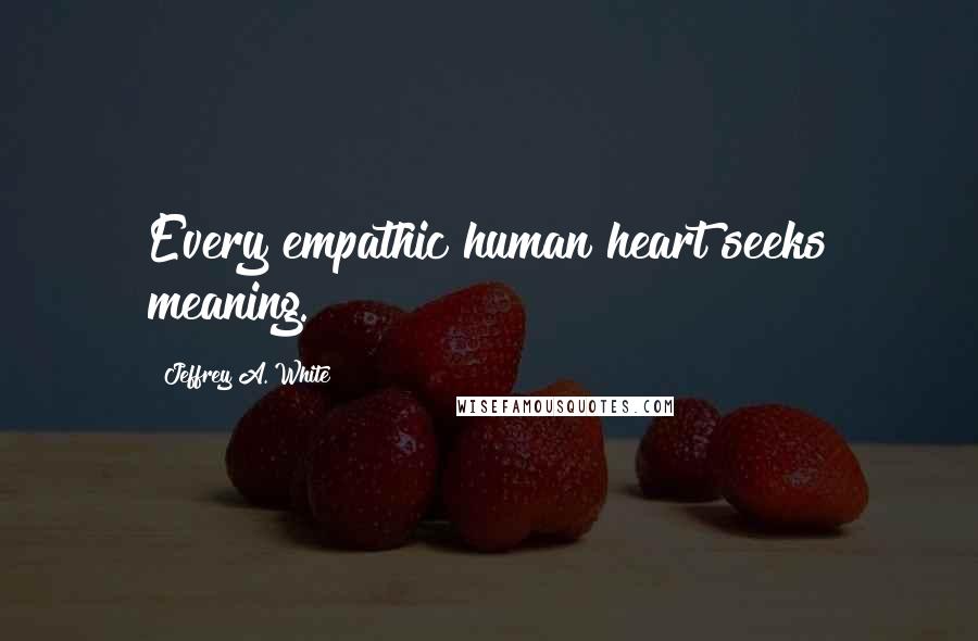 Jeffrey A. White Quotes: Every empathic human heart seeks meaning.