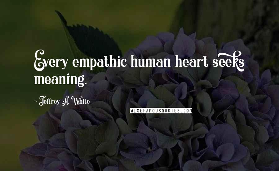 Jeffrey A. White Quotes: Every empathic human heart seeks meaning.