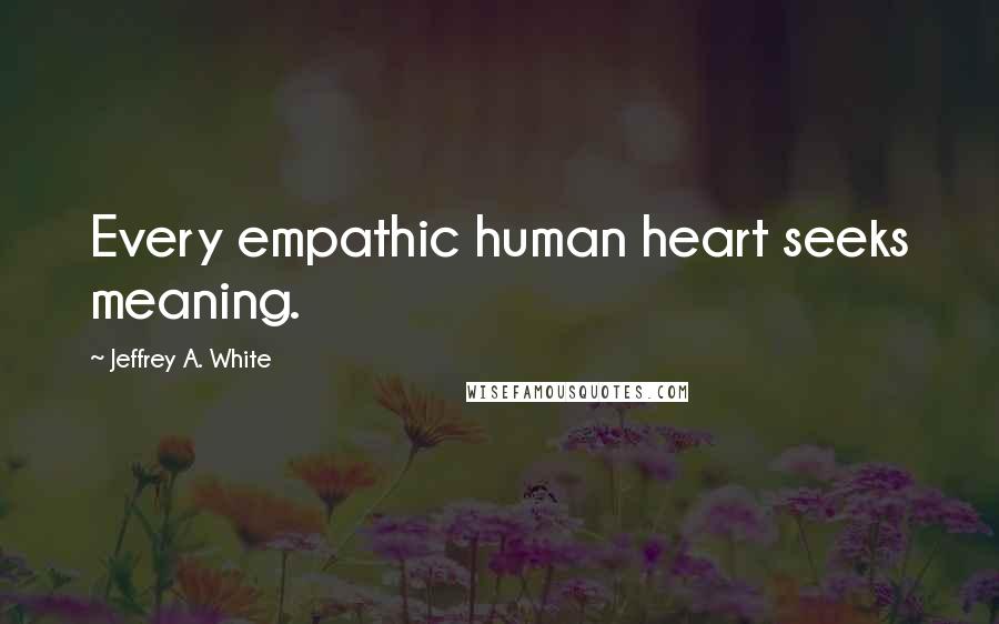 Jeffrey A. White Quotes: Every empathic human heart seeks meaning.