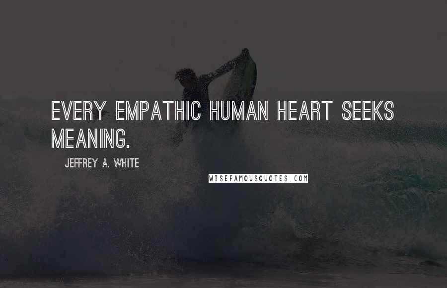 Jeffrey A. White Quotes: Every empathic human heart seeks meaning.