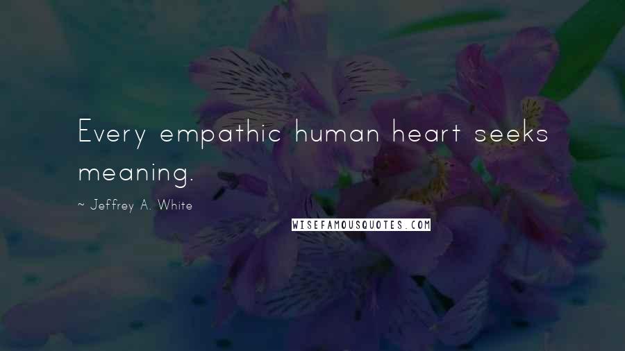 Jeffrey A. White Quotes: Every empathic human heart seeks meaning.