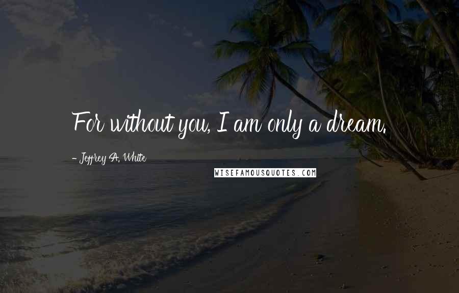 Jeffrey A. White Quotes: For without you, I am only a dream.