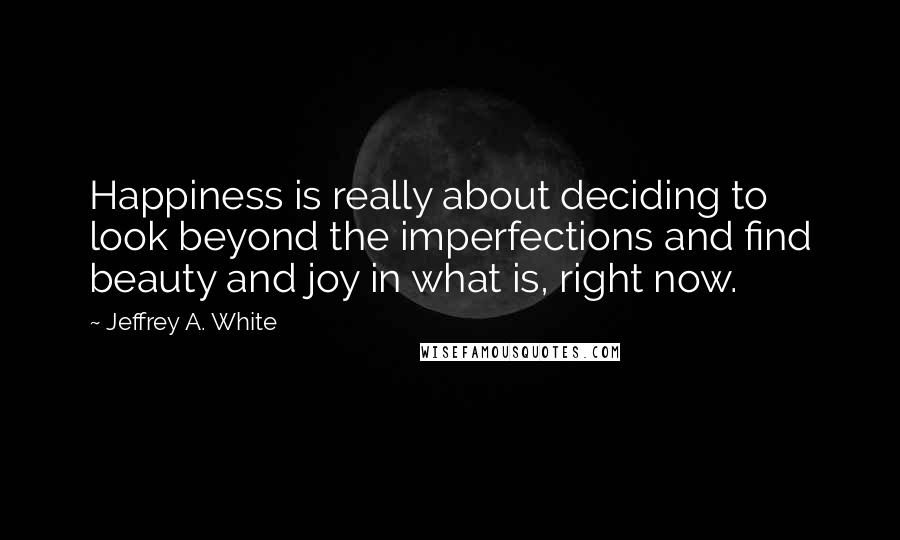 Jeffrey A. White Quotes: Happiness is really about deciding to look beyond the imperfections and find beauty and joy in what is, right now.