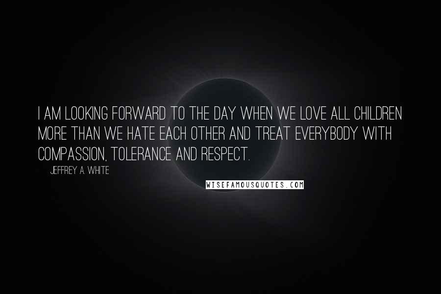 Jeffrey A. White Quotes: I am looking forward to the day when we love all children more than we hate each other and treat everybody with compassion, tolerance and respect.