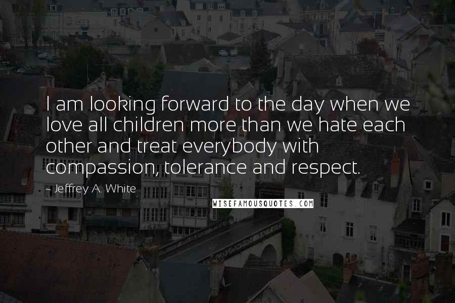 Jeffrey A. White Quotes: I am looking forward to the day when we love all children more than we hate each other and treat everybody with compassion, tolerance and respect.