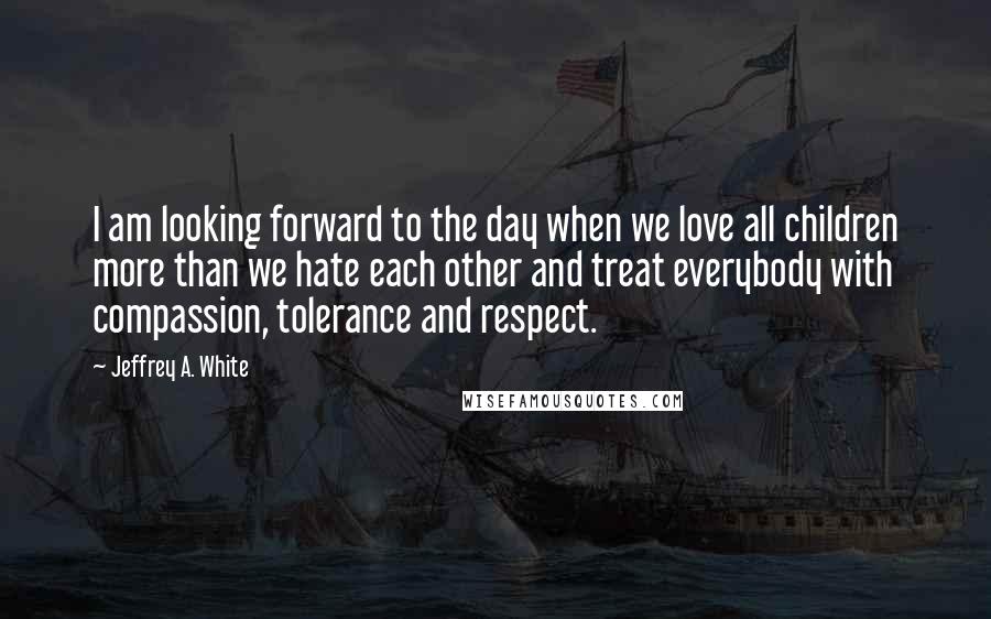Jeffrey A. White Quotes: I am looking forward to the day when we love all children more than we hate each other and treat everybody with compassion, tolerance and respect.