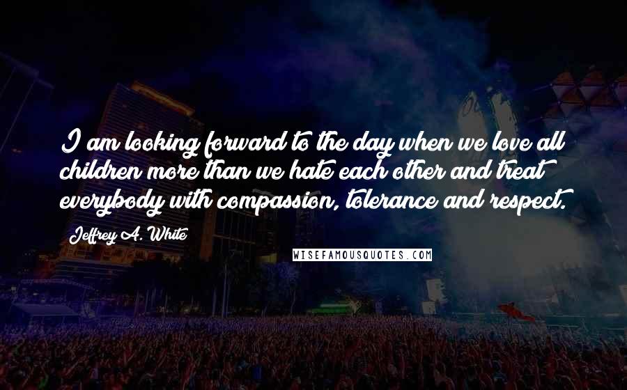 Jeffrey A. White Quotes: I am looking forward to the day when we love all children more than we hate each other and treat everybody with compassion, tolerance and respect.