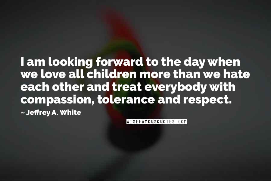 Jeffrey A. White Quotes: I am looking forward to the day when we love all children more than we hate each other and treat everybody with compassion, tolerance and respect.