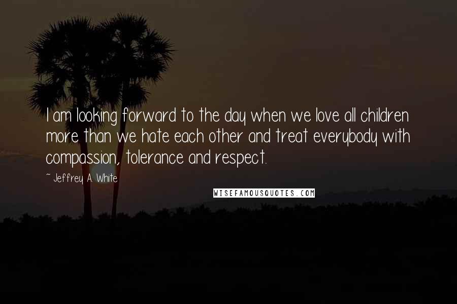 Jeffrey A. White Quotes: I am looking forward to the day when we love all children more than we hate each other and treat everybody with compassion, tolerance and respect.