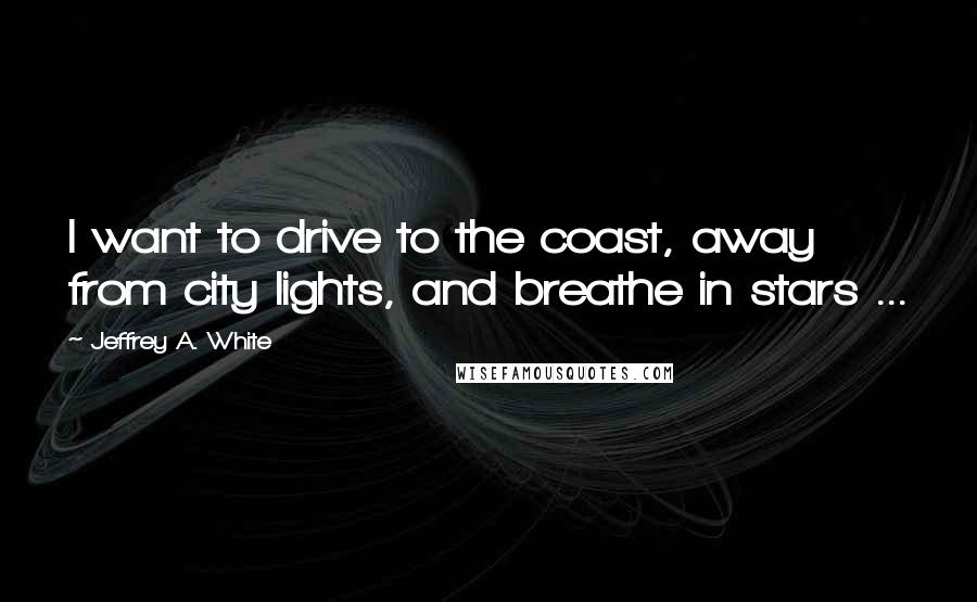 Jeffrey A. White Quotes: I want to drive to the coast, away from city lights, and breathe in stars ...