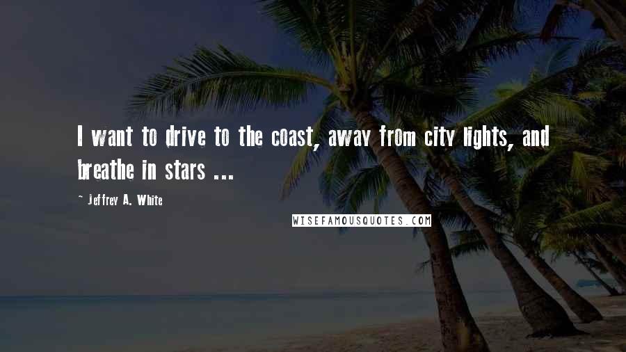 Jeffrey A. White Quotes: I want to drive to the coast, away from city lights, and breathe in stars ...