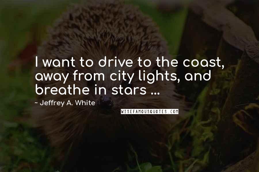 Jeffrey A. White Quotes: I want to drive to the coast, away from city lights, and breathe in stars ...