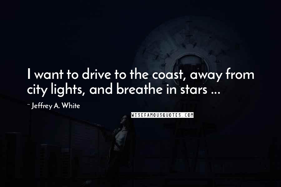 Jeffrey A. White Quotes: I want to drive to the coast, away from city lights, and breathe in stars ...