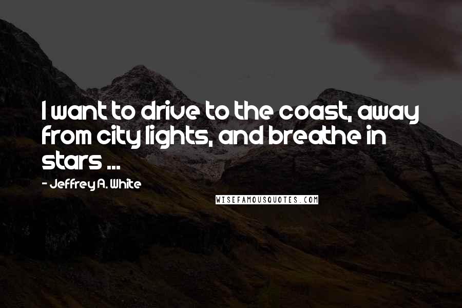 Jeffrey A. White Quotes: I want to drive to the coast, away from city lights, and breathe in stars ...