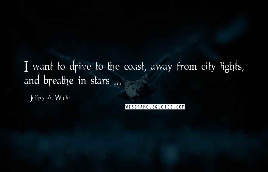 Jeffrey A. White Quotes: I want to drive to the coast, away from city lights, and breathe in stars ...