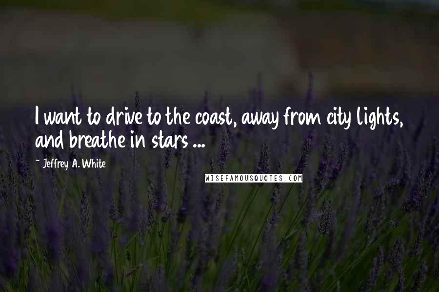 Jeffrey A. White Quotes: I want to drive to the coast, away from city lights, and breathe in stars ...