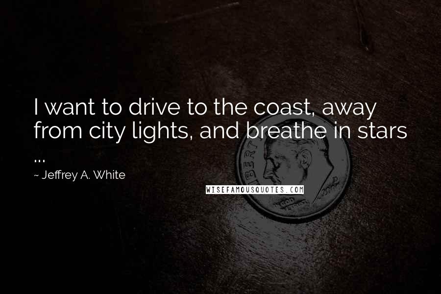 Jeffrey A. White Quotes: I want to drive to the coast, away from city lights, and breathe in stars ...