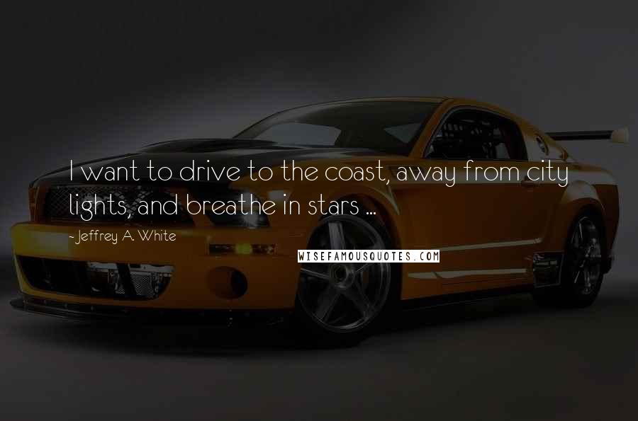 Jeffrey A. White Quotes: I want to drive to the coast, away from city lights, and breathe in stars ...